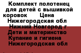 Комплект полотенец для детей с вышивкой коровок.   › Цена ­ 1 100 - Нижегородская обл., Нижний Новгород г. Дети и материнство » Купание и гигиена   . Нижегородская обл.